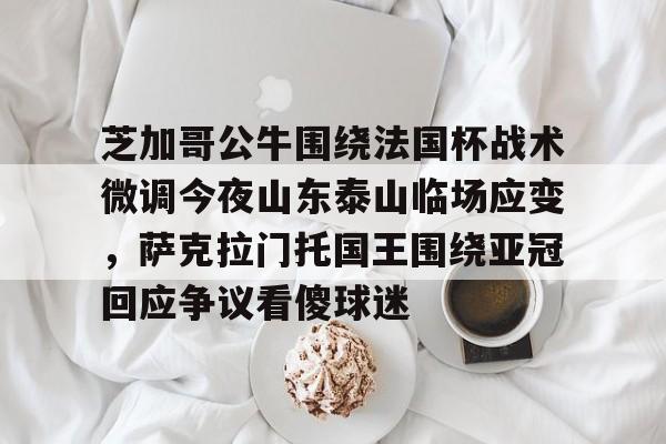 包含芝加哥公牛围绕法国杯战术微调今夜山东泰山临场应变，萨克拉门托国王围绕亚冠回应争议看傻球迷的词条-奇异果网页版